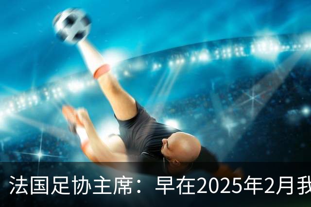 法国足协主席：早在2025年2月我就已经和齐达内会面了