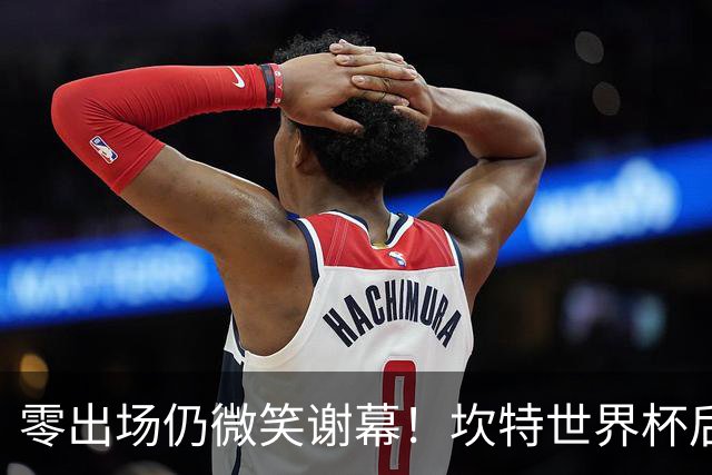 零出场仍微笑谢幕！坎特世界杯后拥抱德尚，职业素养获赞